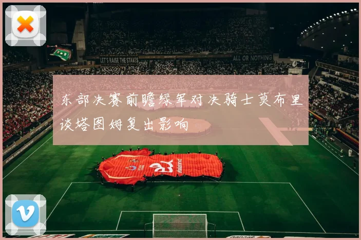 东部决赛前瞻绿军对决骑士莫布里谈塔图姆复出影响