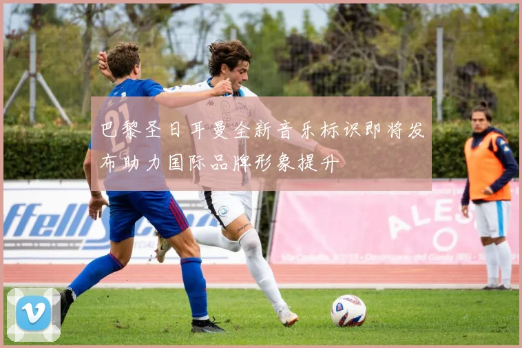 巴黎圣日耳曼全新音乐标识即将发布助力国际品牌形象提升