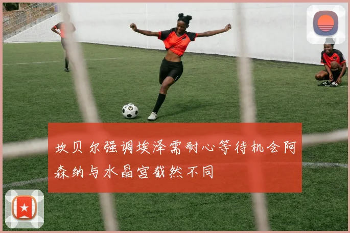 坎贝尔强调埃泽需耐心等待机会阿森纳与水晶宫截然不同