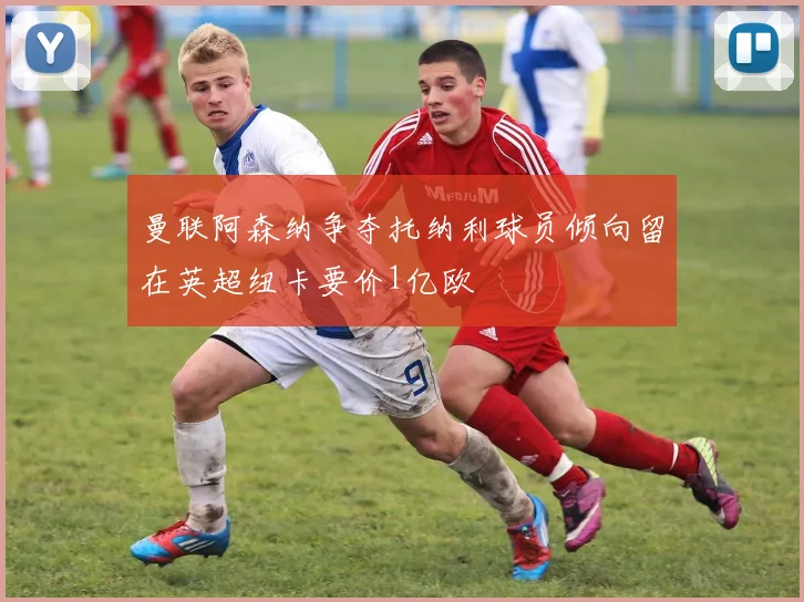 曼联阿森纳争夺托纳利球员倾向留在英超纽卡要价1亿欧