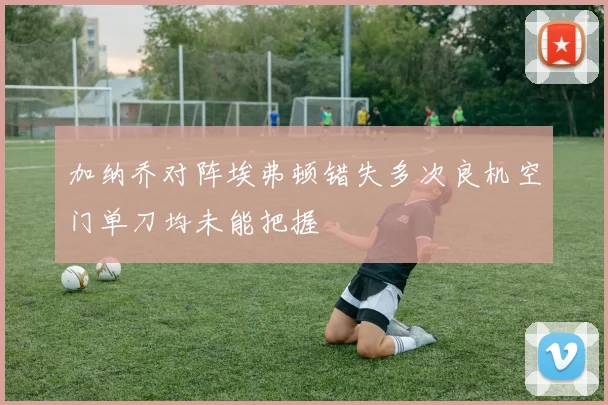 加纳乔对阵埃弗顿错失多次良机空门单刀均未能把握