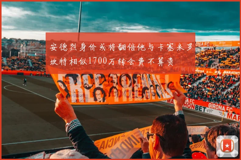 安德烈身价或将翻倍他与卡塞米罗坎特相似1700万转会费不算贵