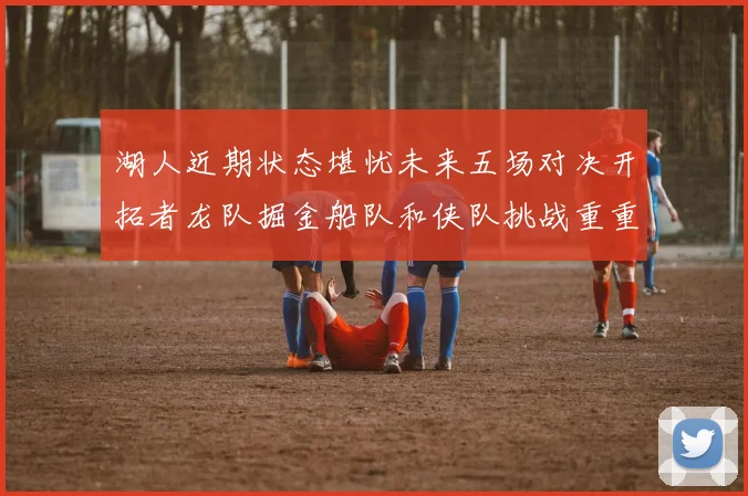 湖人近期状态堪忧未来五场对决开拓者龙队掘金船队和侠队挑战重重
