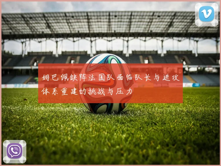 姆巴佩缺阵法国队面临队长与进攻体系重建的挑战与压力