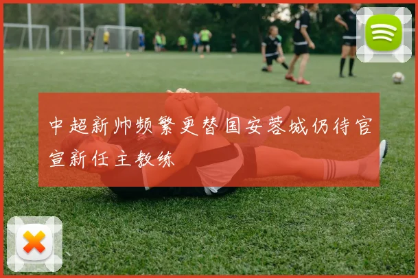中超新帅频繁更替国安蓉城仍待官宣新任主教练