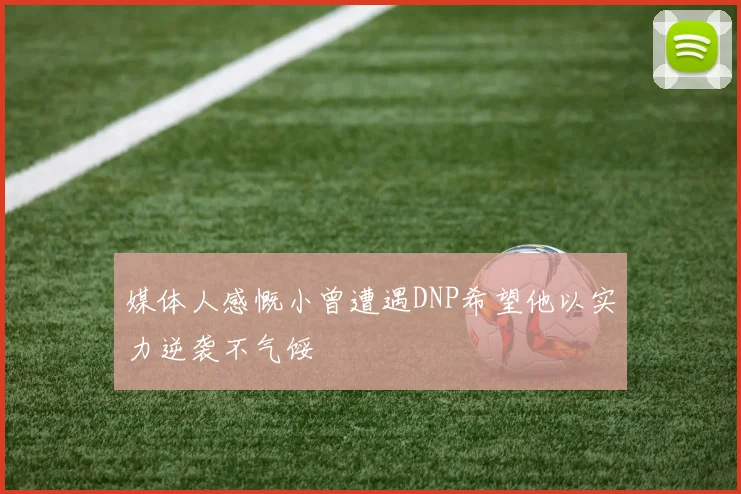 媒体人感慨小曾遭遇DNP希望他以实力逆袭不气馁