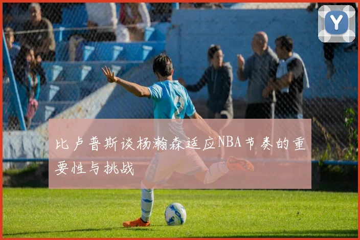 比卢普斯谈杨瀚森适应NBA节奏的重要性与挑战