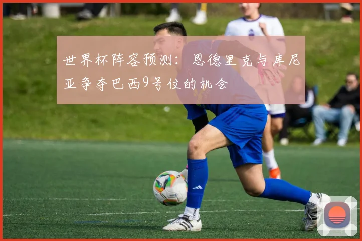世界杯阵容预测：恩德里克与库尼亚争夺巴西9号位的机会