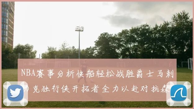 NBA赛事分析快船轻松战胜爵士马刺力克独行侠开拓者全力以赴对抗森林狼