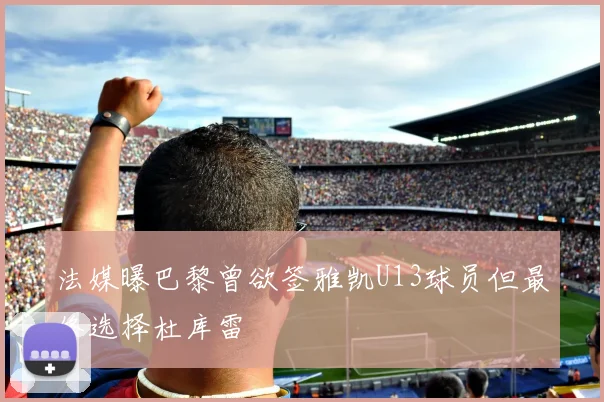 法媒曝巴黎曾欲签雅凯U13球员但最终选择杜库雷