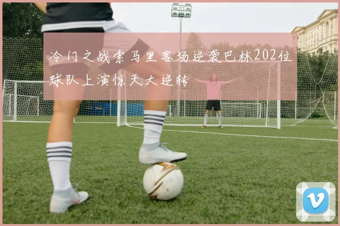 冷门之战索马里客场逆袭巴林202位球队上演惊天大逆转