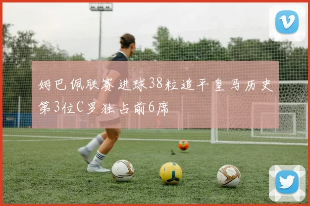 姆巴佩联赛进球38粒追平皇马历史第3位C罗独占前6席