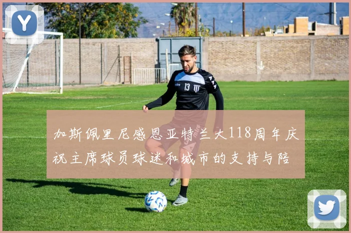 加斯佩里尼感恩亚特兰大118周年庆祝主席球员球迷和城市的支持与陪伴