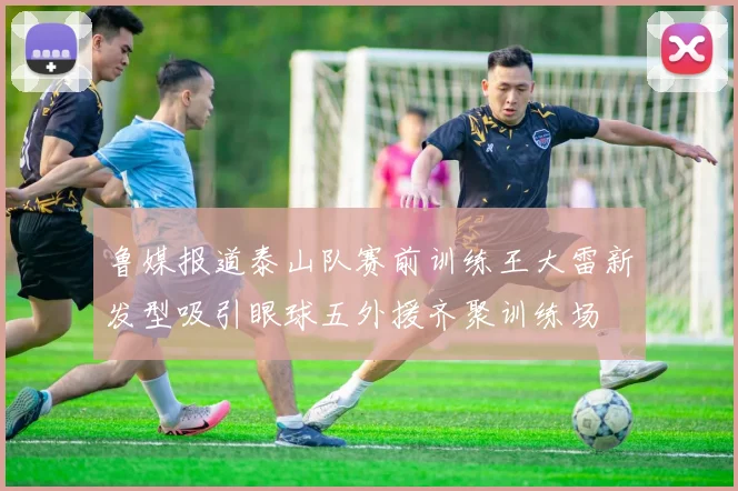 鲁媒报道泰山队赛前训练王大雷新发型吸引眼球五外援齐聚训练场