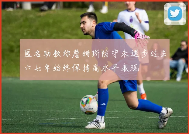 匿名助教称詹姆斯防守未退步过去六七年始终保持高水平表现
