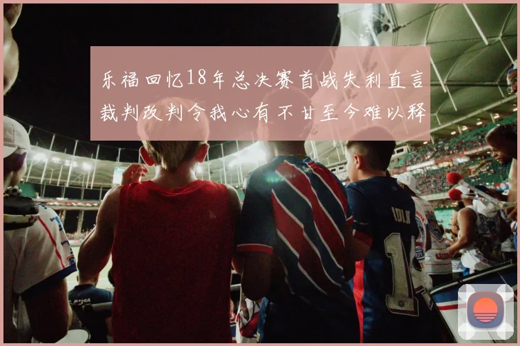 乐福回忆18年总决赛首战失利直言裁判改判令我心有不甘至今难以释怀