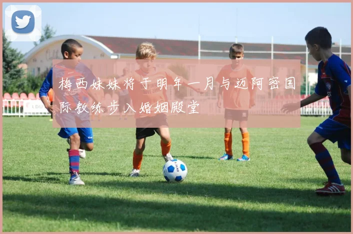 梅西妹妹将于明年一月与迈阿密国际教练步入婚姻殿堂
