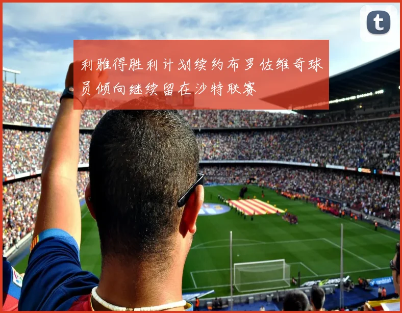 利雅得胜利计划续约布罗佐维奇球员倾向继续留在沙特联赛