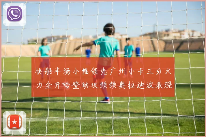 快船半场小幅领先广州小卡三分火力全开哈登助攻频频奥拉迪波表现抢眼
