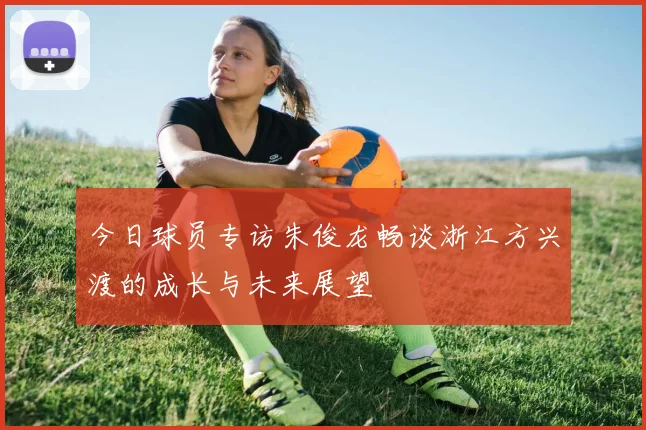 今日球员专访朱俊龙畅谈浙江方兴渡的成长与未来展望