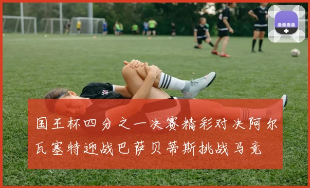 国王杯四分之一决赛精彩对决阿尔瓦塞特迎战巴萨贝蒂斯挑战马竞