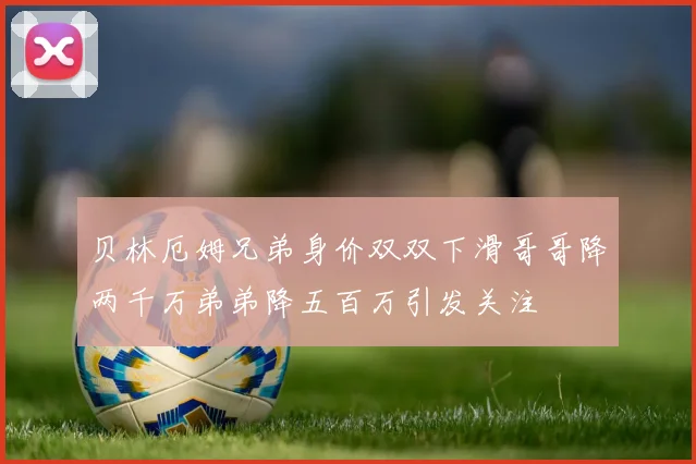 贝林厄姆兄弟身价双双下滑哥哥降两千万弟弟降五百万引发关注