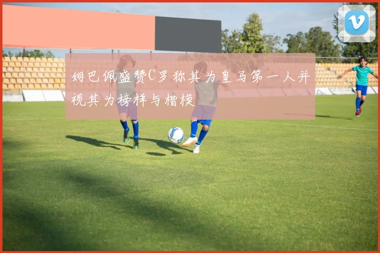姆巴佩盛赞C罗称其为皇马第一人并视其为榜样与楷模