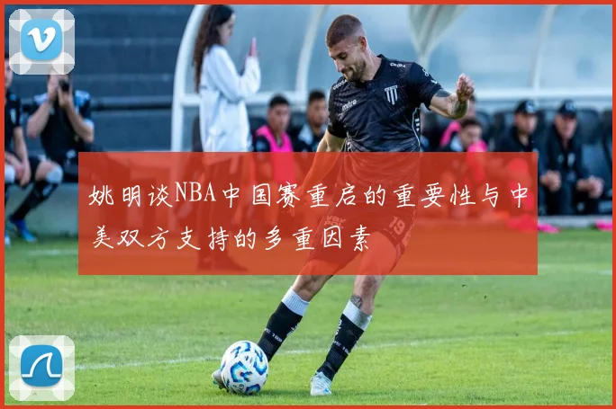 姚明谈NBA中国赛重启的重要性与中美双方支持的多重因素