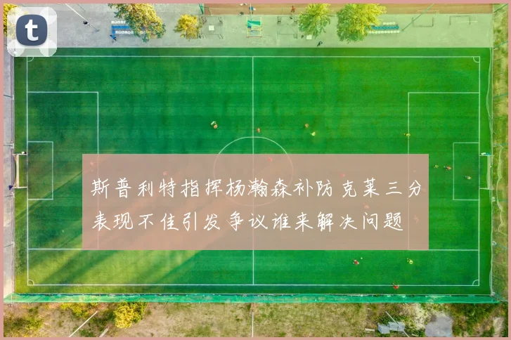 斯普利特指挥杨瀚森补防克莱三分表现不佳引发争议谁来解决问题