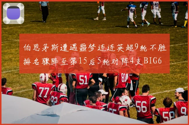 伯恩茅斯遭遇噩梦连连英超9轮不胜排名骤降至第15后5轮对阵4支BIG6球队